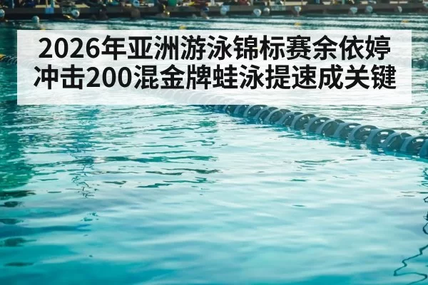 2026年亚洲游泳锦标赛余依婷冲击200混金牌蛙泳提速成关键