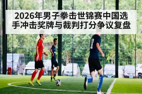 2026年男子拳击世锦赛中国选手冲击奖牌与裁判打分争议复盘